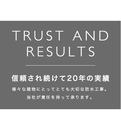 TRUST AND RESULTS 親類され続けて20年の実績様々な建物にとってとても大切な防水工事。当社が責任を持って承ります。